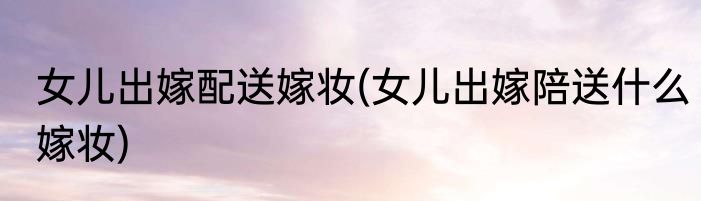 女儿出嫁配送嫁妆(女儿出嫁陪送什么嫁妆)