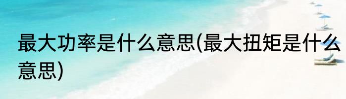 最大功率是什么意思(最大扭矩是什么意思)