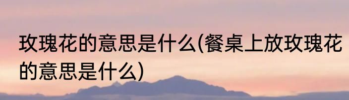 玫瑰花的意思是什么(餐桌上放玫瑰花的意思是什么)