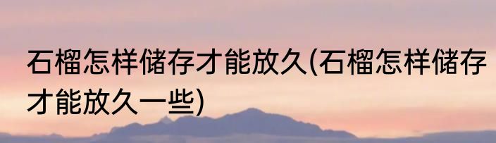 石榴怎样储存才能放久(石榴怎样储存才能放久一些)