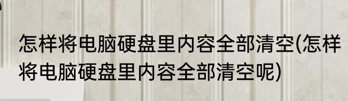 怎样将电脑硬盘里内容全部清空(怎样将电脑硬盘里内容全部清空呢)