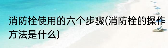 消防栓使用的六个步骤(消防栓的操作方法是什么)