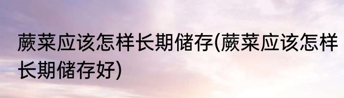 蕨菜应该怎样长期储存(蕨菜应该怎样长期储存好)