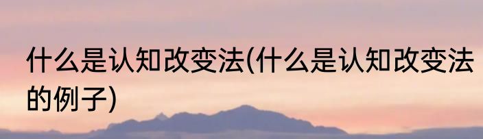 什么是认知改变法(什么是认知改变法的例子)