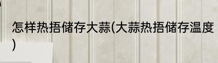 怎样热捂储存大蒜(大蒜热捂储存温度)