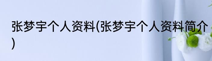 张梦宇个人资料(张梦宇个人资料简介)