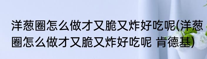 洋葱圈怎么做才又脆又炸好吃呢(洋葱圈怎么做才又脆又炸好吃呢 肯德基)