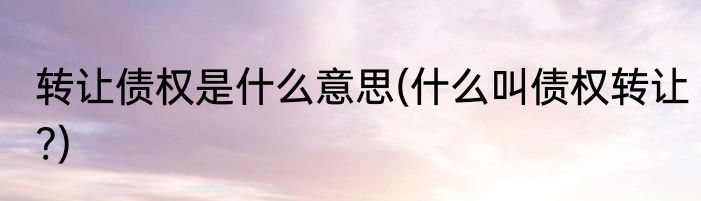 转让债权是什么意思(什么叫债权转让?)