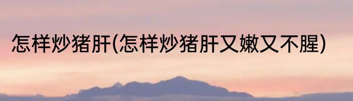 怎样炒猪肝(怎样炒猪肝又嫩又不腥)