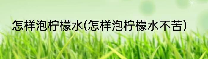 怎样泡柠檬水(怎样泡柠檬水不苦)