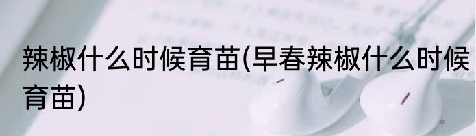 辣椒什么时候育苗(早春辣椒什么时候育苗)