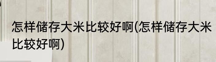 怎样储存大米比较好啊(怎样储存大米比较好啊)