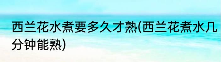 西兰花水煮要多久才熟(西兰花煮水几分钟能熟)