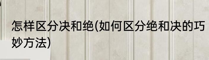 怎样区分决和绝(如何区分绝和决的巧妙方法)