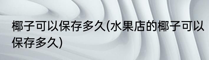 椰子可以保存多久(水果店的椰子可以保存多久)