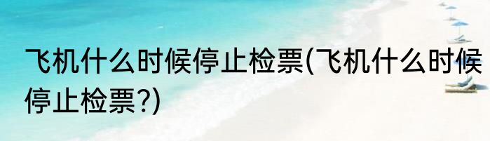 飞机什么时候停止检票(飞机什么时候停止检票?)