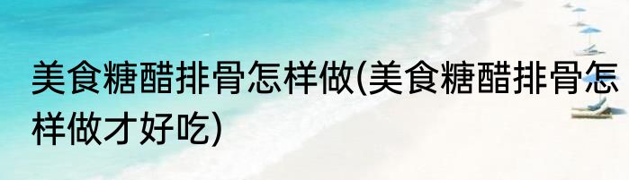 美食糖醋排骨怎样做(美食糖醋排骨怎样做才好吃)