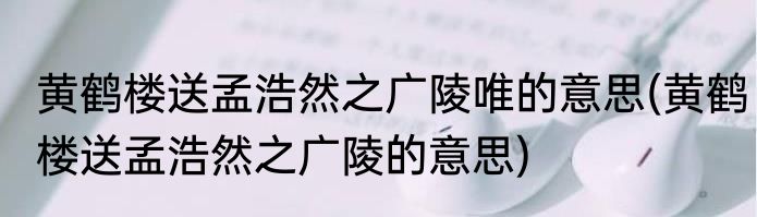黄鹤楼送孟浩然之广陵唯的意思(黄鹤楼送孟浩然之广陵的意思)