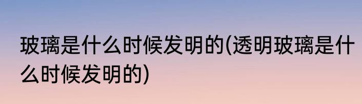 玻璃是什么时候发明的(透明玻璃是什么时候发明的)