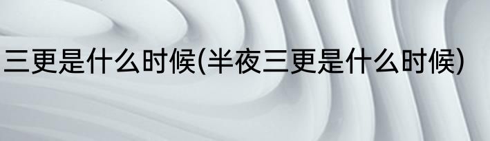 三更是什么时候(半夜三更是什么时候)