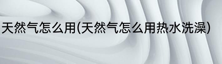 天然气怎么用(天然气怎么用热水洗澡)