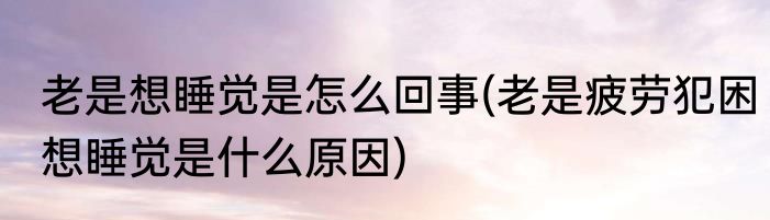 老是想睡觉是怎么回事(老是疲劳犯困想睡觉是什么原因)