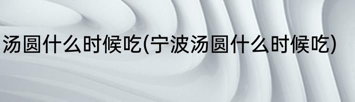汤圆什么时候吃(宁波汤圆什么时候吃)