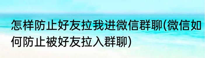 怎样防止好友拉我进微信群聊(微信如何防止被好友拉入群聊)