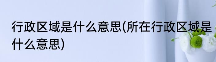 行政区域是什么意思(所在行政区域是什么意思)
