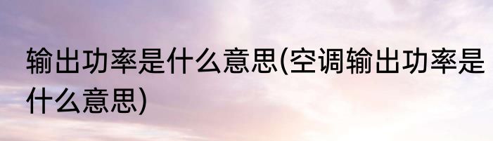 输出功率是什么意思(空调输出功率是什么意思)
