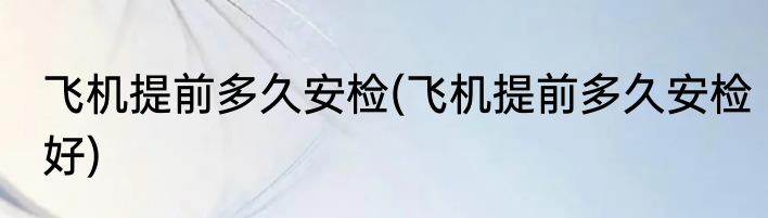 飞机提前多久安检(飞机提前多久安检好)