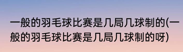 一般的羽毛球比赛是几局几球制的(一般的羽毛球比赛是几局几球制的呀)