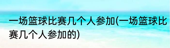 一场篮球比赛几个人参加(一场篮球比赛几个人参加的)