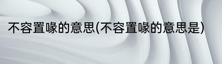 不容置喙的意思(不容置喙的意思是)