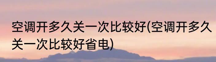 空调开多久关一次比较好(空调开多久关一次比较好省电)