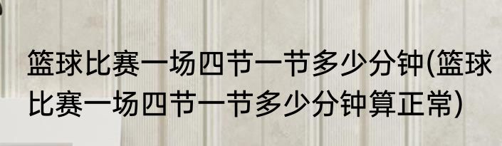 篮球比赛一场四节一节多少分钟(篮球比赛一场四节一节多少分钟算正常)