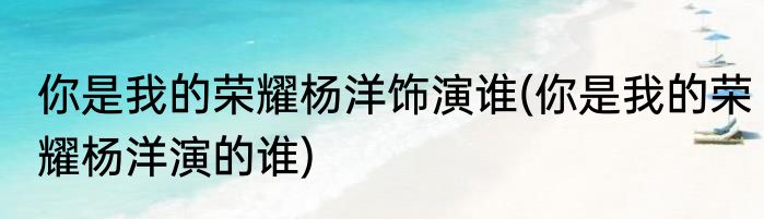 你是我的荣耀杨洋饰演谁(你是我的荣耀杨洋演的谁)