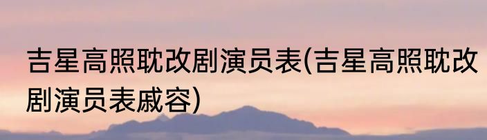吉星高照耽改剧演员表(吉星高照耽改剧演员表戚容)