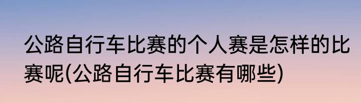 公路自行车比赛的个人赛是怎样的比赛呢(公路自行车比赛有哪些)