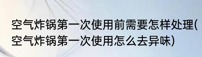 空气炸锅第一次使用前需要怎样处理(空气炸锅第一次使用怎么去异味)