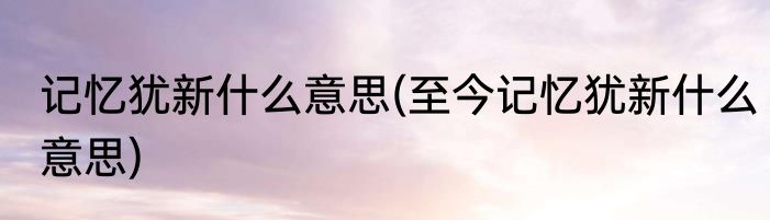 记忆犹新什么意思(至今记忆犹新什么意思)