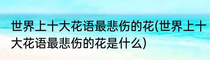 世界上十大花语最悲伤的花(世界上十大花语最悲伤的花是什么)