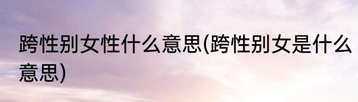 跨性别女性什么意思(跨性别女是什么意思)