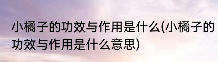 小橘子的功效与作用是什么(小橘子的功效与作用是什么意思)