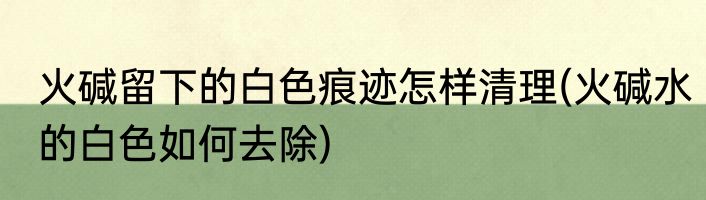 火碱留下的白色痕迹怎样清理(火碱水的白色如何去除)