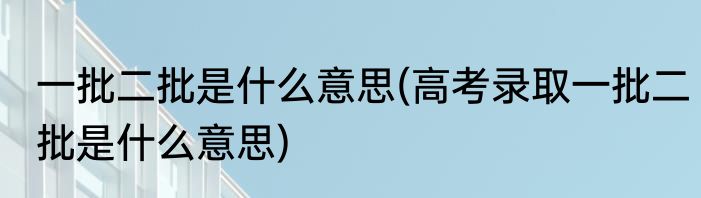 一批二批是什么意思(高考录取一批二批是什么意思)
