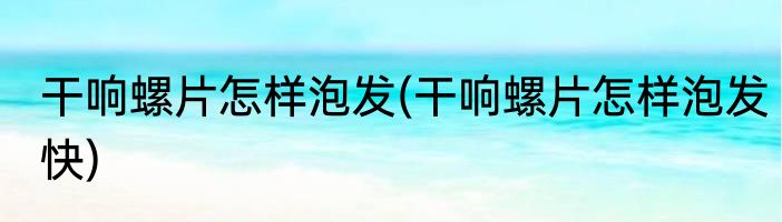 干响螺片怎样泡发(干响螺片怎样泡发快)