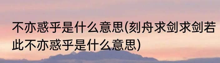 不亦惑乎是什么意思(刻舟求剑求剑若此不亦惑乎是什么意思)