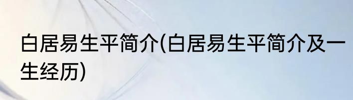 白居易生平简介(白居易生平简介及一生经历)