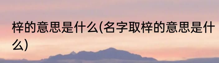 梓的意思是什么(名字取梓的意思是什么)